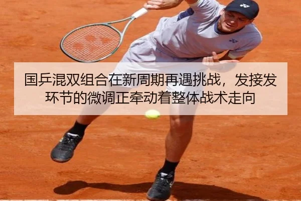 国乒混双组合在新周期再遇挑战，发接发环节的微调正牵动着整体战术走向